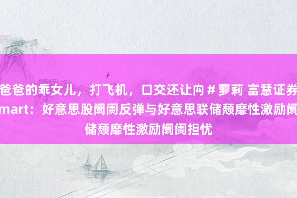 爸爸的乖女儿，打飞机，口交还让禸＃萝莉 富慧证券Rich Smart：好意思股阛阓反弹与好意思联储颓靡性激励阛阓担忧