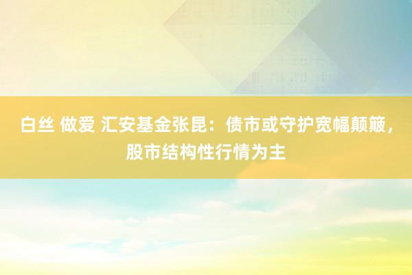 白丝 做爱 汇安基金张昆：债市或守护宽幅颠簸，股市结构性行情为主