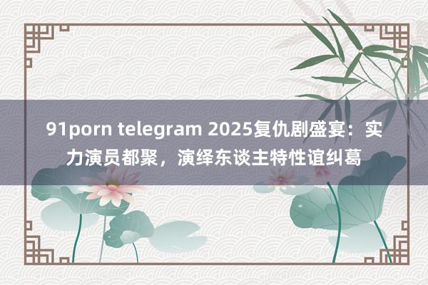 91porn telegram 2025复仇剧盛宴：实力演员都聚，演绎东谈主特性谊纠葛