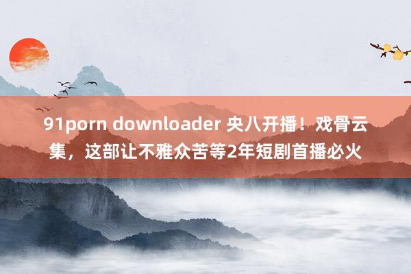 91porn downloader 央八开播！戏骨云集，这部让不雅众苦等2年短剧首播必火