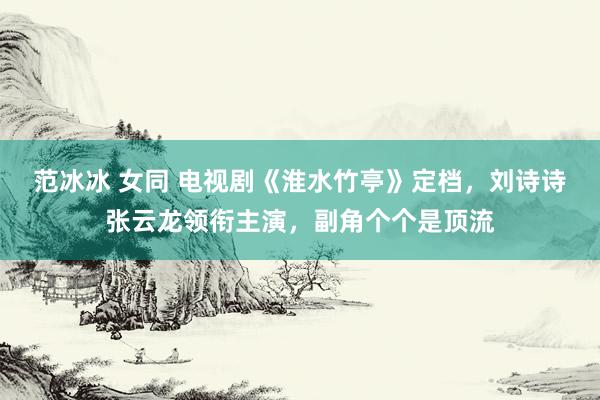 范冰冰 女同 电视剧《淮水竹亭》定档，刘诗诗张云龙领衔主演，副角个个是顶流