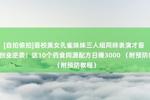 [自拍偷拍]藝校美女孔雀妹妹三人組同時表演才藝 地摊创业逆袭！这10个药食同源配方日赚3000 （附预防教程）