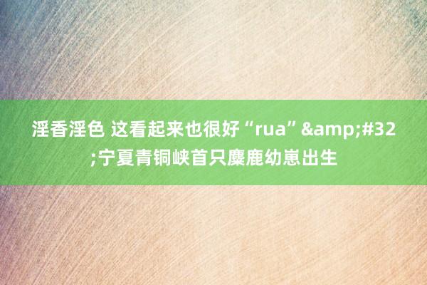 淫香淫色 这看起来也很好“rua”&#32;宁夏青铜峡首只麋鹿幼崽出生