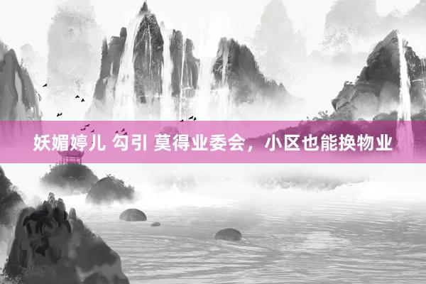 妖媚婷儿 勾引 莫得业委会，小区也能换物业